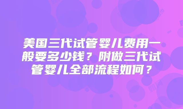 美国三代试管婴儿费用一般要多少钱?附做三代试管婴儿全部流程如何?