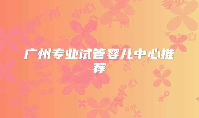 广州专业试管婴儿中心推荐