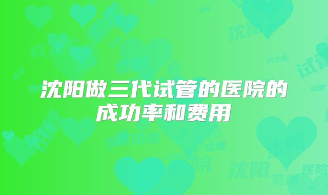 沈阳做三代试管的医院的成功率和费用