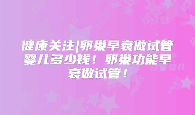 健康关注|卵巢早衰做试管婴儿多少钱！卵巢功能早衰做试管！