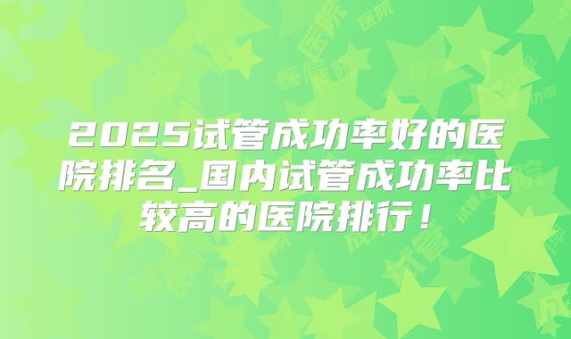 2025试管成功率好的医院排名_国内试管成功率比较高的医院排行！