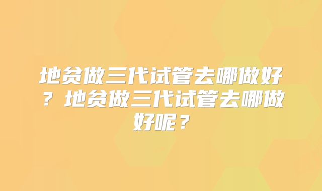 地贫做三代试管去哪做好?地贫做三代试管去哪做好呢?