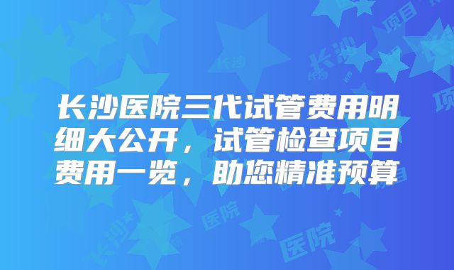 长沙医院三代试管费用明细大公开,试管检查项目费用一览,助您精准预算