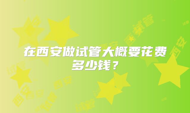 在西安做试管大概要花费多少钱?