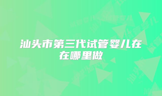 汕头市第三代试管婴儿在在哪里做