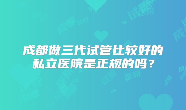 成都做三代试管比较好的私立医院是正规的吗？