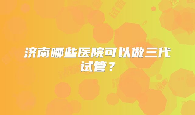 济南哪些医院可以做三代试管？