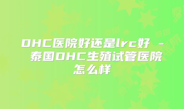 DHC医院好还是lrc好 - 泰国DHC生殖试管医院怎么样