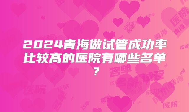 2024青海做试管成功率比较高的医院有哪些名单?