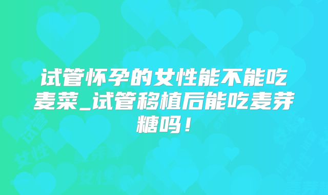 试管怀孕的女性能不能吃麦菜_试管移植后能吃麦芽糖吗!