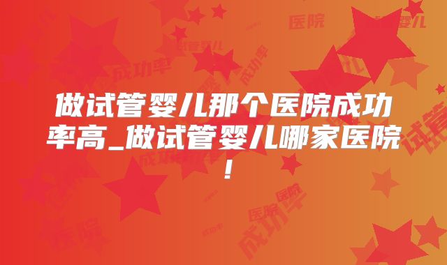 做试管婴儿那个医院成功率高_做试管婴儿哪家医院！