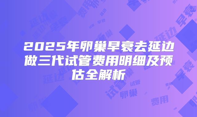 2025年卵巢早衰去延边做三代试管费用明细及预估全解析