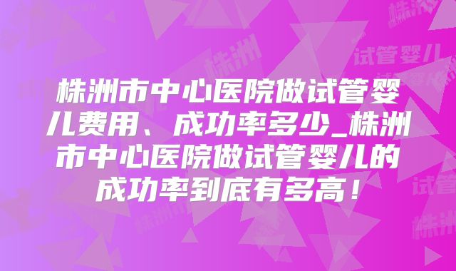 株洲市中心医院做试管婴儿费用、成功率多少_株洲市中心医院做试管婴儿的成功率到底有多高!