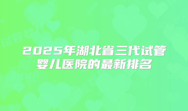 2025年湖北省三代试管婴儿医院的最新排名