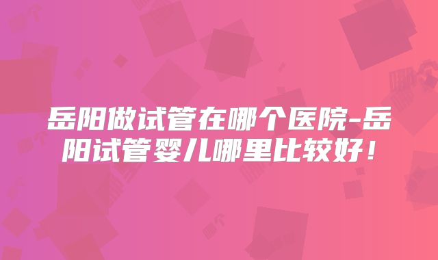 岳阳做试管在哪个医院-岳阳试管婴儿哪里比较好!