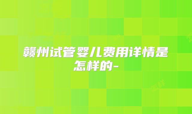赣州试管婴儿费用详情是怎样的-