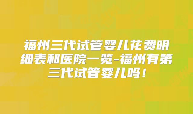 福州三代试管婴儿花费明细表和医院一览-福州有第三代试管婴儿吗！