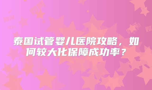 泰国试管婴儿医院攻略，如何较大化保障成功率？