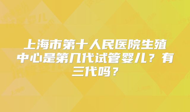 上海市第十人民医院生殖中心是第几代试管婴儿？有三代吗？