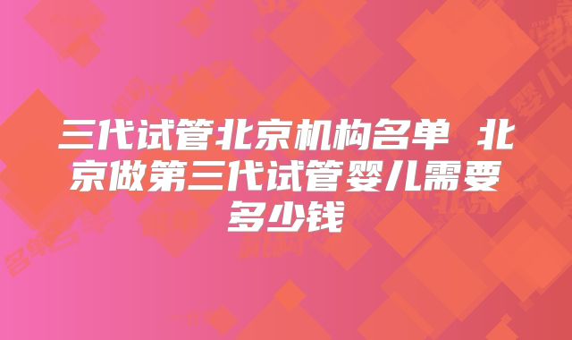 三代试管北京机构名单 北京做第三代试管婴儿需要多少钱