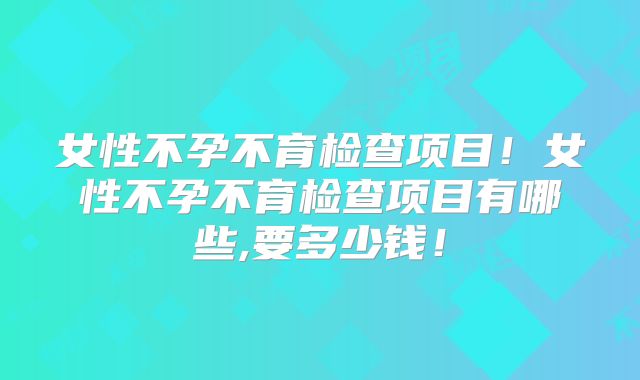 女性不孕不育检查项目！女性不孕不育检查项目有哪些,要多少钱！