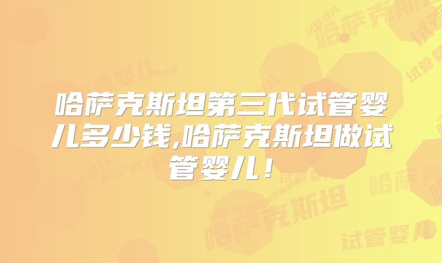 哈萨克斯坦第三代试管婴儿多少钱,哈萨克斯坦做试管婴儿!
