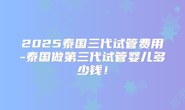 2025泰国三代试管费用-泰国做第三代试管婴儿多少钱！