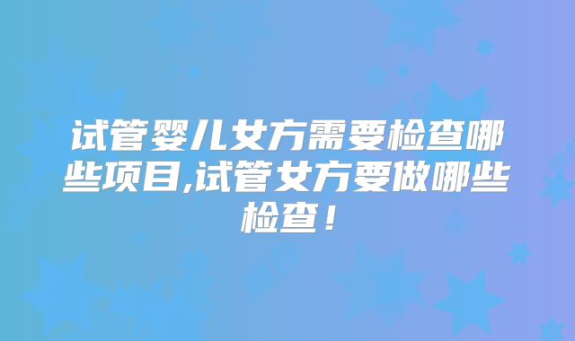 试管婴儿女方需要检查哪些项目,试管女方要做哪些检查！