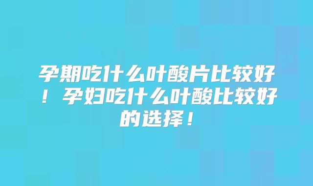 孕期吃什么叶酸片比较好!孕妇吃什么叶酸比较好的选择!