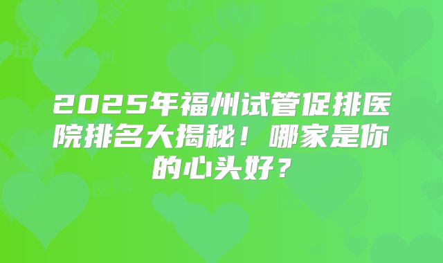 2025年福州试管促排医院排名大揭秘！哪家是你的心头好？
