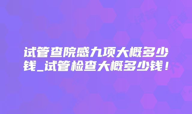 试管查院感九项大概多少钱_试管检查大概多少钱！