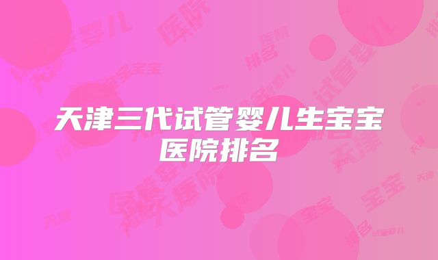 天津三代试管婴儿生宝宝医院排名