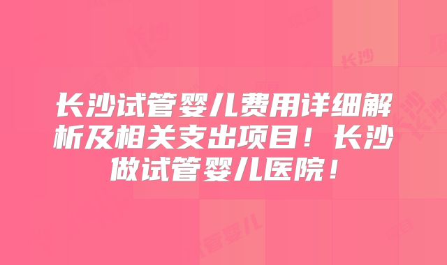 长沙试管婴儿费用详细解析及相关支出项目!长沙做试管婴儿医院!