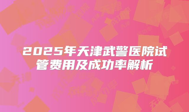 2025年天津武警医院试管费用及成功率解析