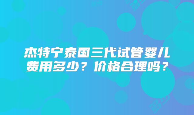 杰特宁泰国三代试管婴儿费用多少？价格合理吗？