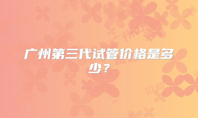广州第三代试管价格是多少？