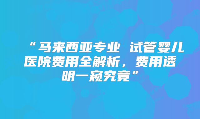 “马来西亚专业 试管婴儿医院费用全解析,费用透明一窥究竟”