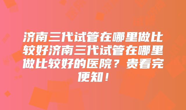 济南三代试管在哪里做比较好济南三代试管在哪里做比较好的医院？贵看完便知！