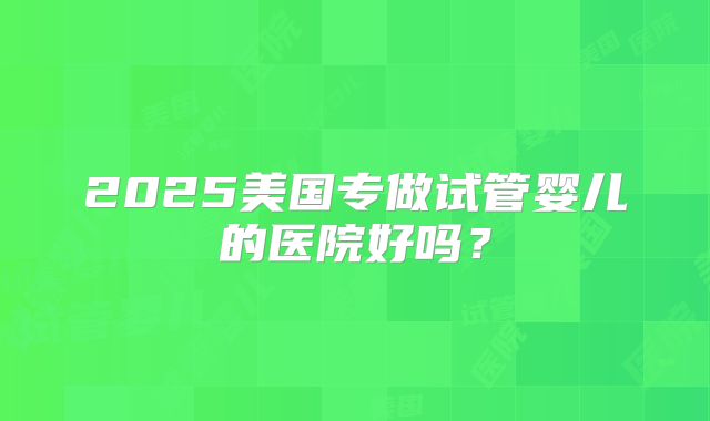 2025美国专做试管婴儿的医院好吗？