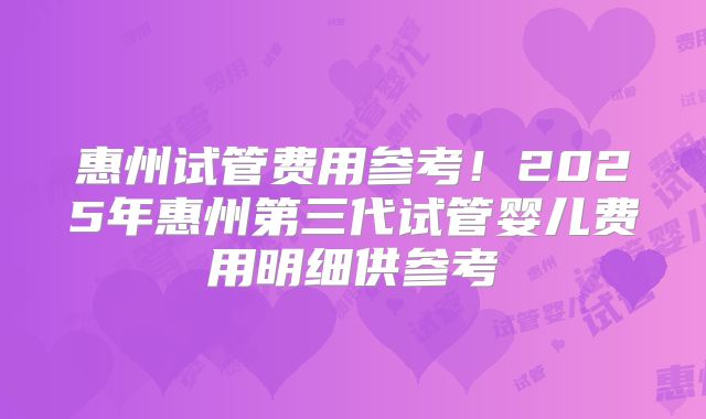 惠州试管费用参考！2025年惠州第三代试管婴儿费用明细供参考