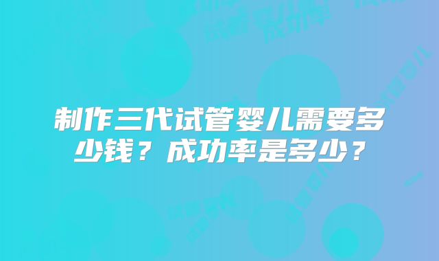 制作三代试管婴儿需要多少钱?成功率是多少?