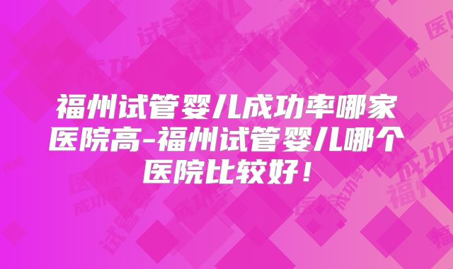 福州试管婴儿成功率哪家医院高-福州试管婴儿哪个医院比较好！