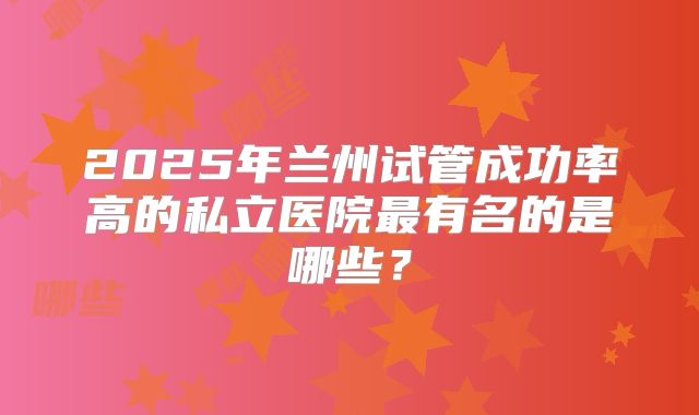 2025年兰州试管成功率高的私立医院最有名的是哪些？