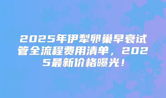 2025年伊犁卵巢早衰试管全流程费用清单，2025最新价格曝光！