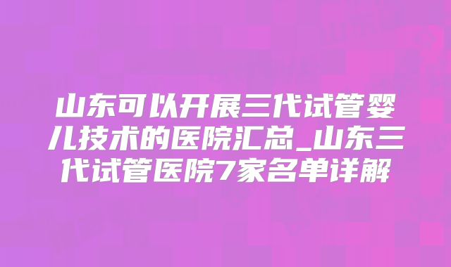 山东可以开展三代试管婴儿技术的医院汇总_山东三代试管医院7家名单详解