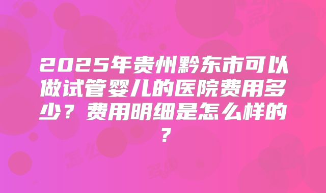 2025年贵州黔东市可以做试管婴儿的医院费用多少?费用明细是怎么样的?
