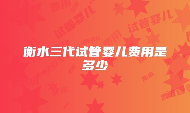 衡水三代试管婴儿费用是多少