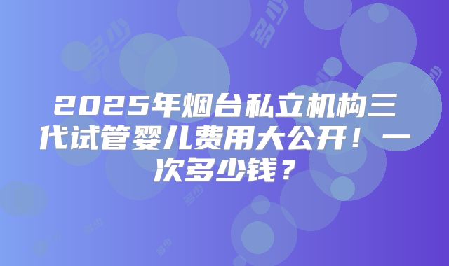2025年烟台私立机构三代试管婴儿费用大公开!一次多少钱?