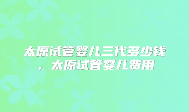 太原试管婴儿三代多少钱，太原试管婴儿费用