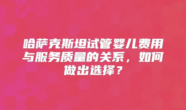 哈萨克斯坦试管婴儿费用与服务质量的关系，如何做出选择？